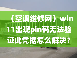 （空调维修网）win11出现pin码无法验证此凭据怎么解决？