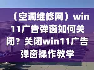 （空调维修网）win11广告弹窗如何关闭？关闭win11广告弹窗操作教学