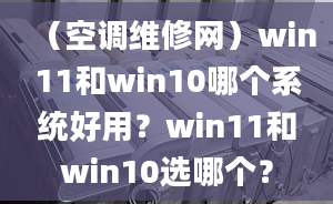 （空调维修网）win11和win10哪个系统好用？win11和win10选哪个？