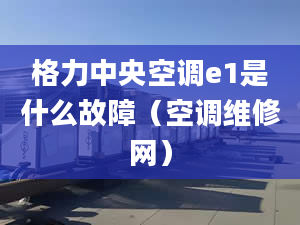 格力中央空调e1是什么故障（空调维修网）