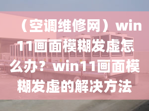 （空调维修网）win11画面模糊发虚怎么办？win11画面模糊发虚的解决方法