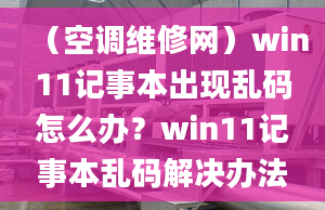 （空调维修网）win11记事本出现乱码怎么办？win11记事本乱码解决办法