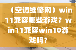 （空调维修网）win11兼容哪些游戏？win11兼容win10游戏吗？