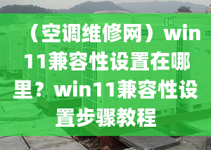 （空调维修网）win11兼容性设置在哪里？win11兼容性设置步骤教程