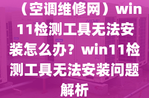 （空调维修网）win11检测工具无法安装怎么办？win11检测工具无法安装问题解析