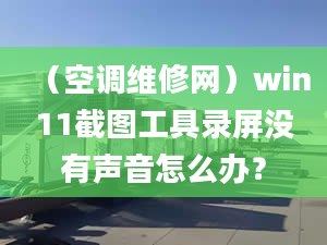 （空调维修网）win11截图工具录屏没有声音怎么办？