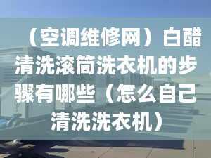 （空调维修网）白醋清洗滚筒洗衣机的步骤有哪些（怎么自己清洗洗衣机）