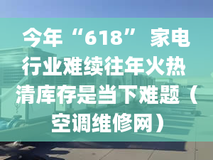 今年“618” 家电行业难续往年火热 清库存是当下难题（空调维修网）