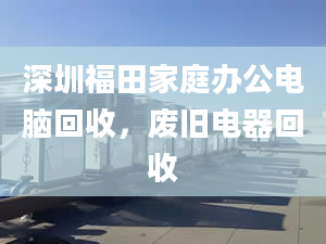 深圳福田家庭办公电脑回收，废旧电器回收