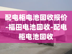 配电柜电池回收报价-福田电池回收-配电柜电池回收