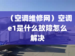 （空调维修网）空调e1是什么故障怎么解决