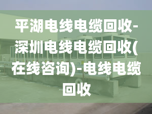 平湖电线电缆回收-深圳电线电缆回收(在线咨询)-电线电缆回收