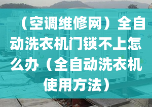 （空调维修网）全自动洗衣机门锁不上怎么办（全自动洗衣机使用方法）