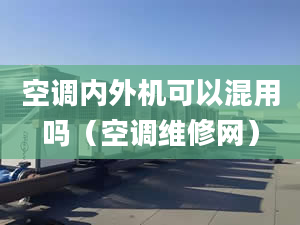 空调内外机可以混用吗（空调维修网）