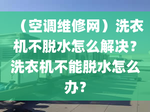 （空调维修网）洗衣机不脱水怎么解决？洗衣机不能脱水怎么办？