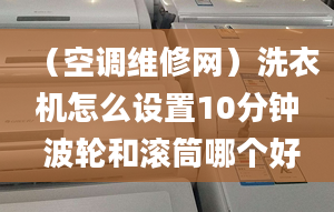 （空调维修网）洗衣机怎么设置10分钟 波轮和滚筒哪个好