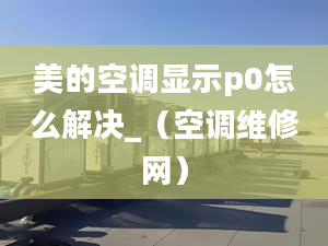 美的空调显示p0怎么解决_（空调维修网）