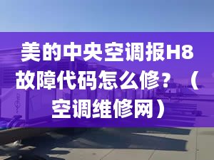 美的中央空调报H8故障代码怎么修？（空调维修网）