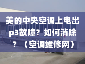 美的中央空调上电出p3故障？如何消除？（空调维修网）