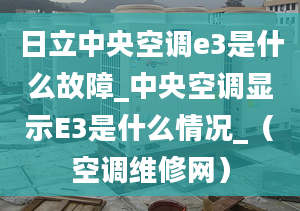 日立中央空调e3是什么故障_中央空调显示E3是什么情况_（空调维修网）