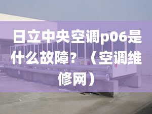 日立中央空调p06是什么故障？（空调维修网）