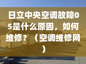 日立中央空调故障05是什么原因，如何维修？（空调维修网）