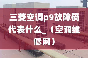 三菱空调p9故障码代表什么_（空调维修网）