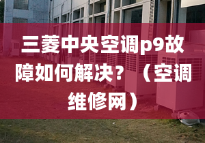 三菱中央空调p9故障如何解决？（空调维修网）