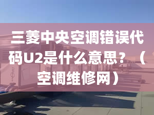 三菱中央空调错误代码U2是什么意思？（空调维修网）