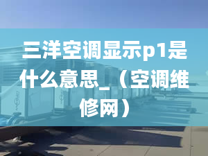 三洋空调显示p1是什么意思_（空调维修网）