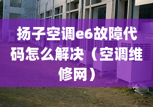 扬子空调e6故障代码怎么解决（空调维修网）