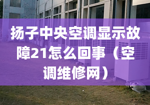 扬子中央空调显示故障21怎么回事（空调维修网）