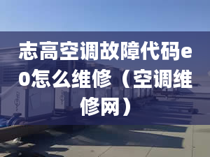 志高空调故障代码e0怎么维修（空调维修网）