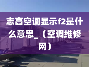 志高空调显示f2是什么意思_（空调维修网）