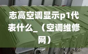 志高空调显示p1代表什么_（空调维修网）