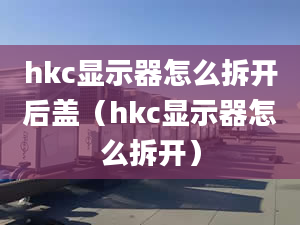 hkc显示器怎么拆开后盖（hkc显示器怎么拆开）