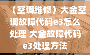 （空调维修）大金空调故障代码e3怎么处理 大金故障代码e3处理方法