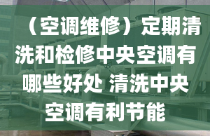 （空调维修）定期清洗和检修中央空调有哪些好处 清洗中央空调有利节能