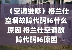 （空调维修）格兰仕空调故障代码f6什么原因 格兰仕空调故障代码f6原因