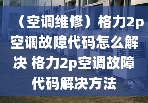 （空调维修）格力2p空调故障代码怎么解决 格力2p空调故障代码解决方法