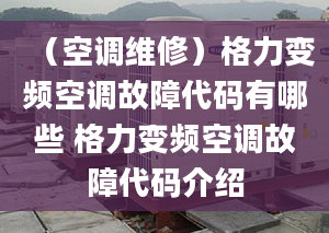 （空调维修）格力变频空调故障代码有哪些 格力变频空调故障代码介绍