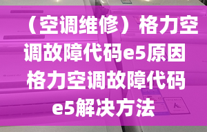 （空调维修）格力空调故障代码e5原因 格力空调故障代码e5解决方法