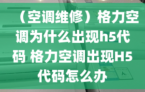 （空调维修）格力空调为什么出现h5代码 格力空调出现H5代码怎么办