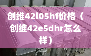 创维42l05hf价格（创维42e5dhr怎么样）