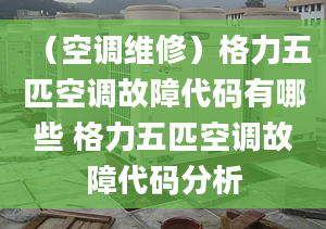 （空调维修）格力五匹空调故障代码有哪些 格力五匹空调故障代码分析