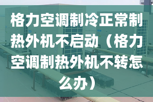 格力空调制冷正常制热外机不启动（格力空调制热外机不转怎么办）