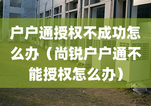 户户通授权不成功怎么办（尚锐户户通不能授权怎么办）