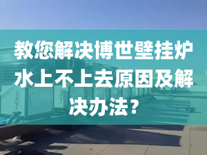 教您解决博世壁挂炉水上不上去原因及解决办法？