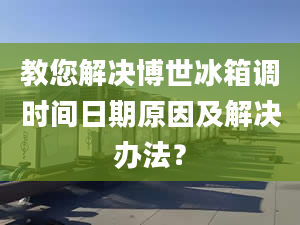 教您解决博世冰箱调时间日期原因及解决办法？