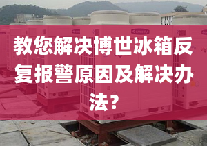 教您解决博世冰箱反复报警原因及解决办法？